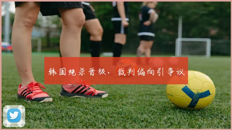 韩国绝杀晋级,裁判偏向引争议