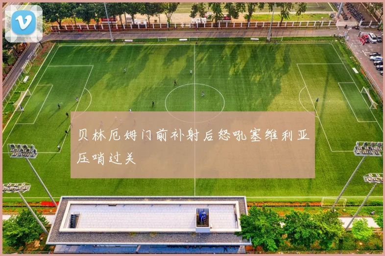 贝林厄姆门前补射后怒吼塞维利亚压哨过关