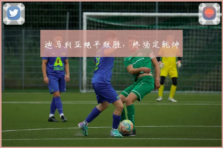 迪马利亚绝平致胜，终场定乾坤