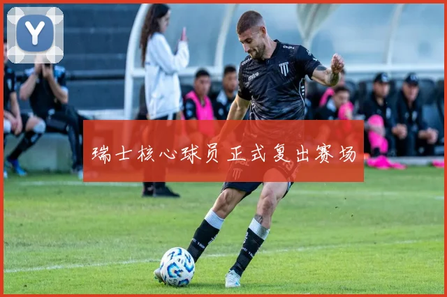 瑞士核心球员正式复出赛场
