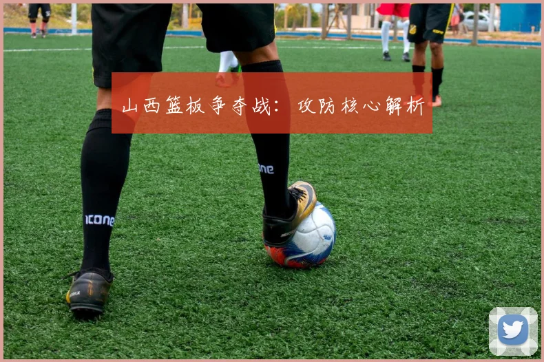 山西篮板争夺战：攻防核心解析
