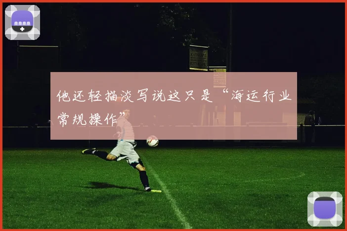 他还轻描淡写说这只是“海运行业常规操作”