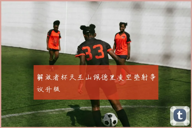 解放者杯天王山佩德里凌空垫射争议升级