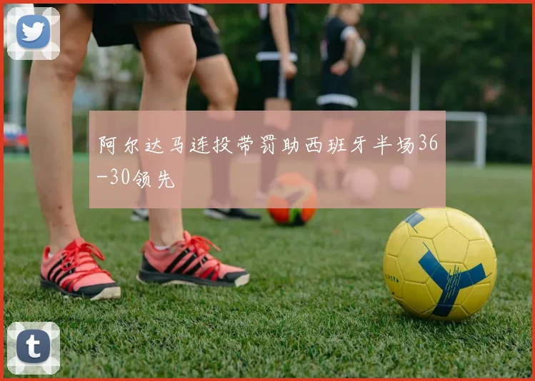 阿尔达马连投带罚助西班牙半场36-30领先