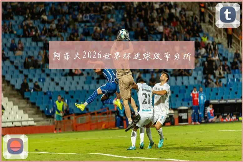 阿菲夫2026世界杯进球效率分析