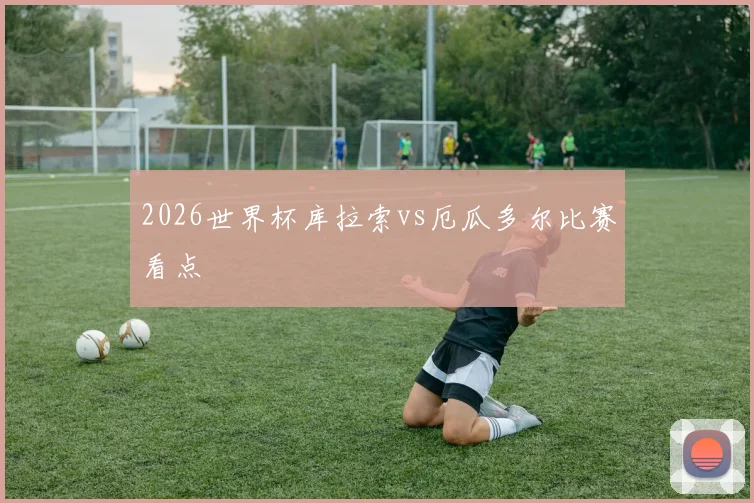 2026世界杯库拉索vs厄瓜多尔比赛看点