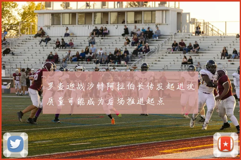 罗查迎战沙特阿拉伯长传发起进攻质量可能成为后场推进起点