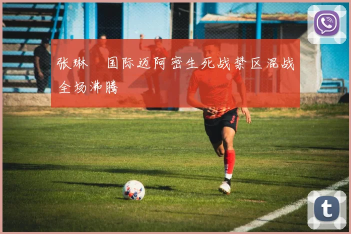 张琳芃国际迈阿密生死战禁区混战全场沸腾