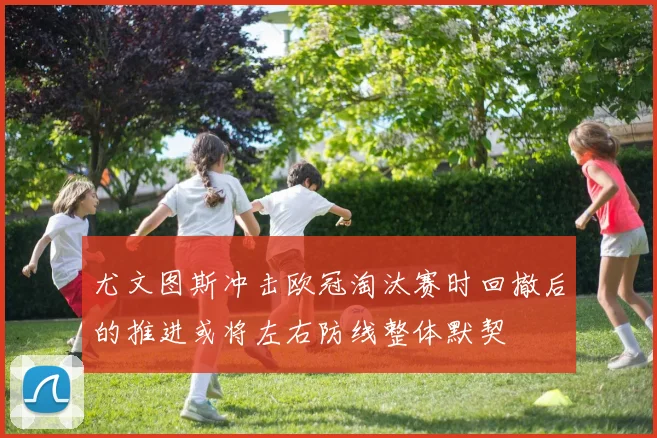 尤文图斯冲击欧冠淘汰赛时回撤后的推进或将左右防线整体默契