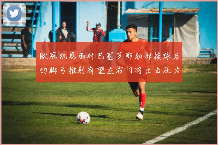 欧冠凯恩面对巴塞罗那肋部接球后的脚弓推射有望左右门将出击压力