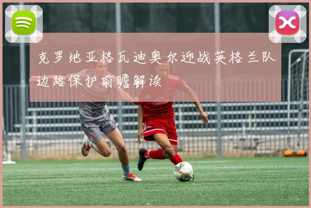 克罗地亚格瓦迪奥尔迎战英格兰队边路保护前瞻解读