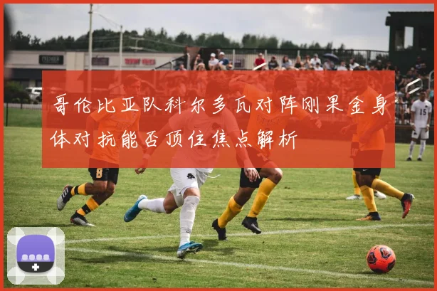 哥伦比亚队科尔多瓦对阵刚果金身体对抗能否顶住焦点解析