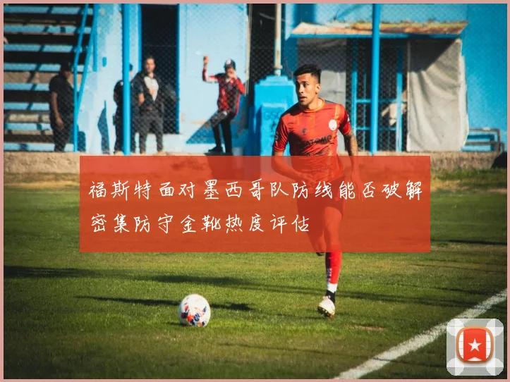福斯特面对墨西哥队防线能否破解密集防守金靴热度评估