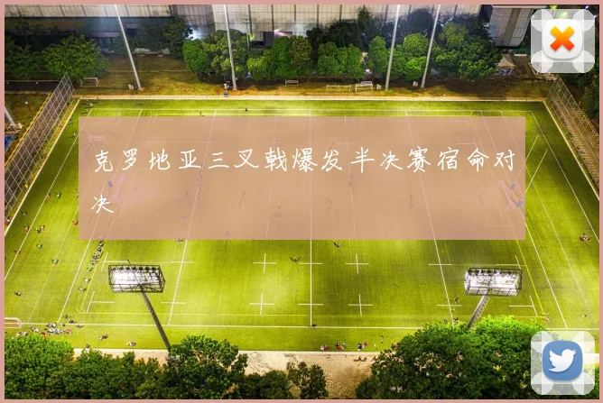 克罗地亚三叉戟爆发半决赛宿命对决