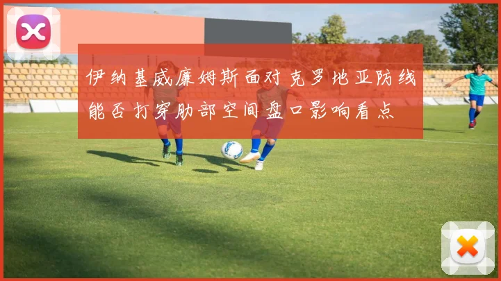 伊纳基威廉姆斯面对克罗地亚防线能否打穿肋部空间盘口影响看点