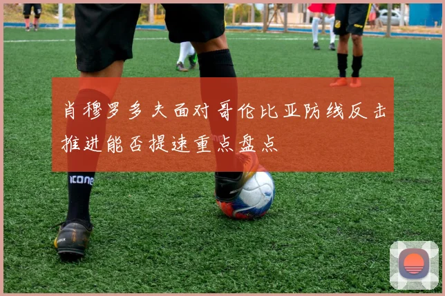 肖穆罗多夫面对哥伦比亚防线反击推进能否提速重点盘点