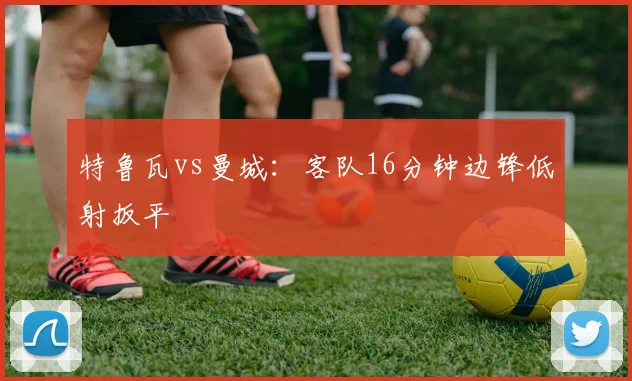 特鲁瓦vs曼城：客队16分钟边锋低射扳平