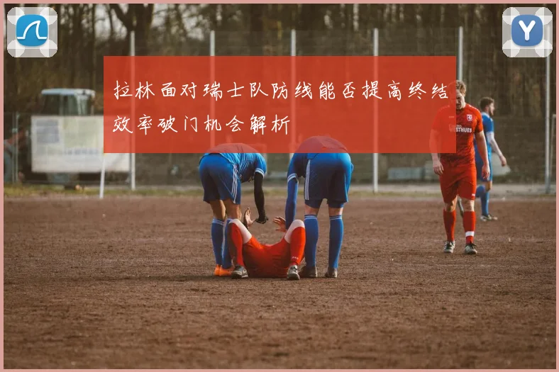 拉林面对瑞士队防线能否提高终结效率破门机会解析