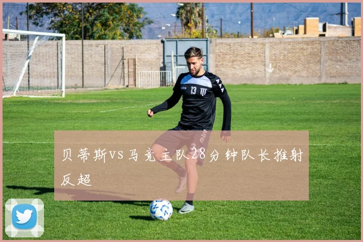 贝蒂斯vs马竞主队28分钟队长推射反超