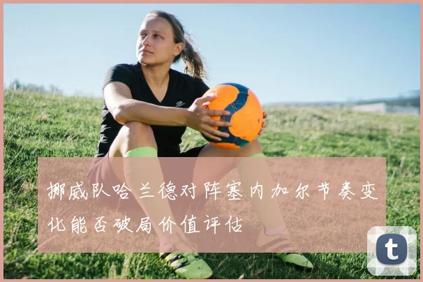 挪威队哈兰德对阵塞内加尔节奏变化能否破局价值评估