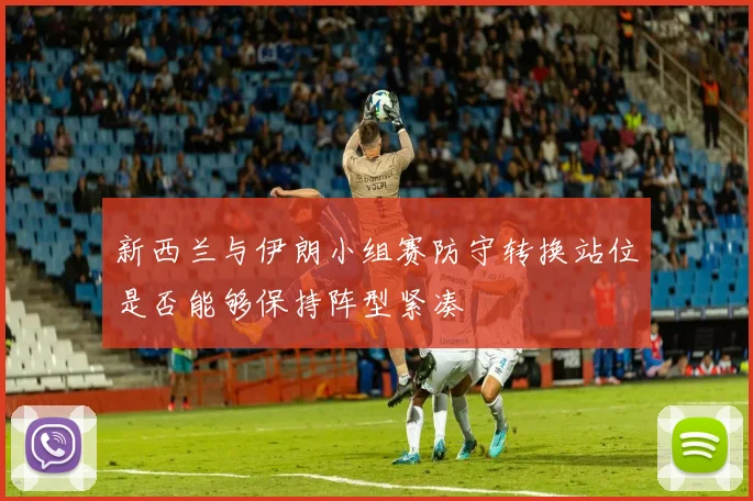 新西兰与伊朗小组赛防守转换站位是否能够保持阵型紧凑
