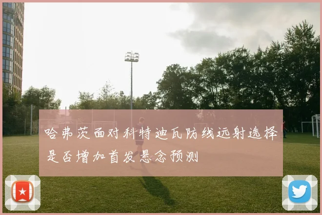 哈弗茨面对科特迪瓦防线远射选择是否增加首发悬念预测
