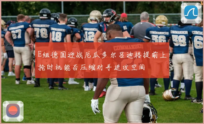 E组德国迎战厄瓜多尔吕迪格提前上抢时机能否压缩对手进攻空间