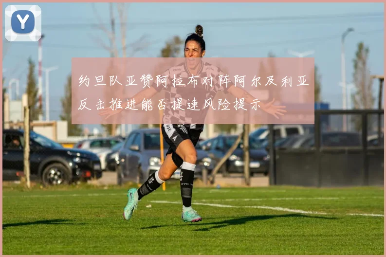 约旦队亚赞阿拉布对阵阿尔及利亚反击推进能否提速风险提示