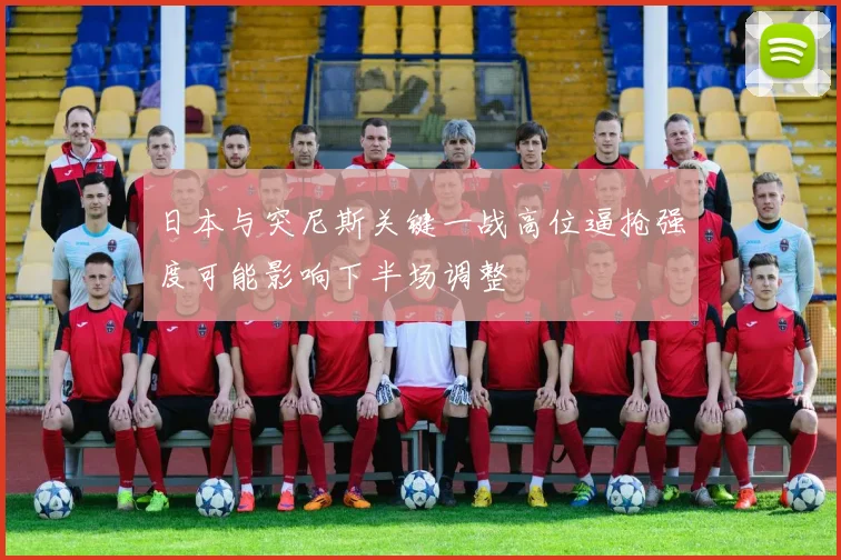 日本与突尼斯关键一战高位逼抢强度可能影响下半场调整