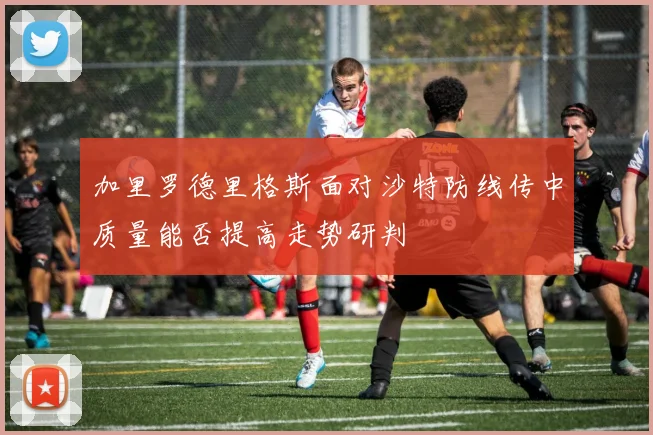 加里罗德里格斯面对沙特防线传中质量能否提高走势研判
