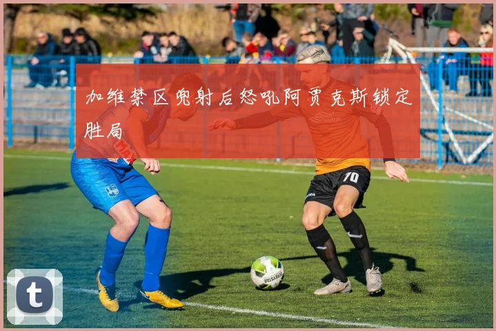 加维禁区兜射后怒吼阿贾克斯锁定胜局