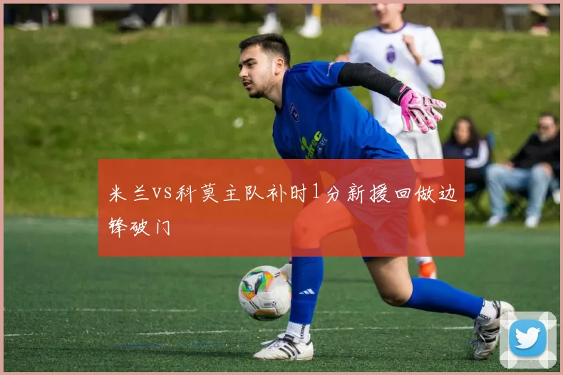 米兰vs科莫主队补时1分新援回做边锋破门