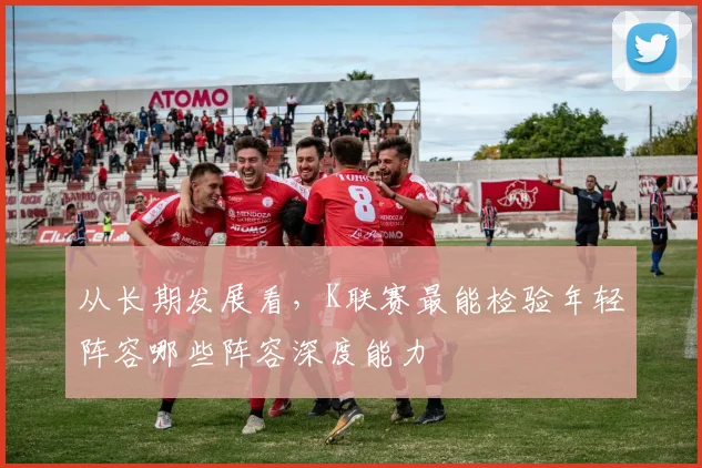 从长期发展看,K联赛最能检验年轻阵容哪些阵容深度能力