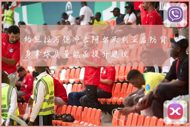 约旦拉万德冲击阿尔及利亚后防背身拿球质量能否提升进攻