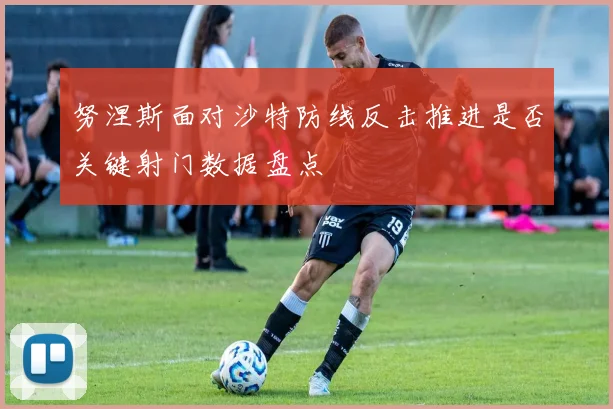 努涅斯面对沙特防线反击推进是否关键射门数据盘点