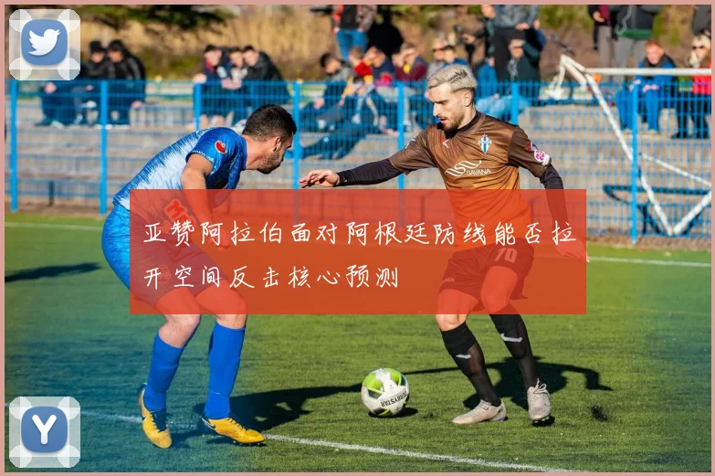 亚赞阿拉伯面对阿根廷防线能否拉开空间反击核心预测