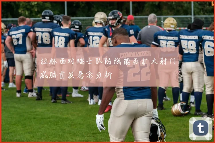 拉林面对瑞士队防线能否扩大射门威胁首发悬念分析