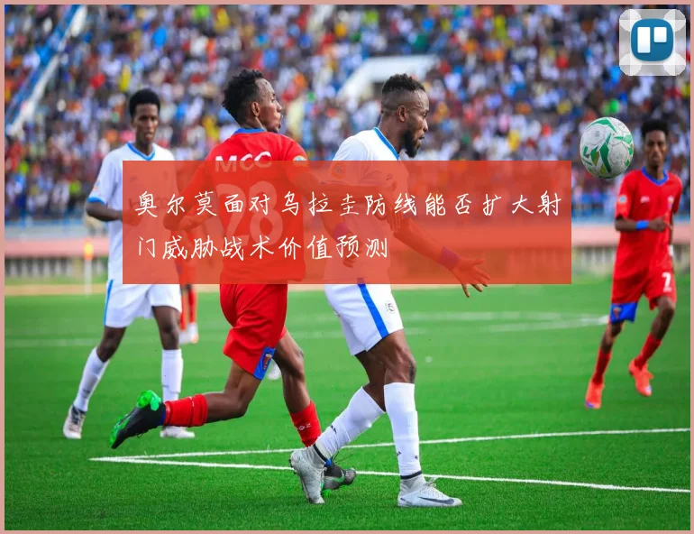奥尔莫面对乌拉圭防线能否扩大射门威胁战术价值预测