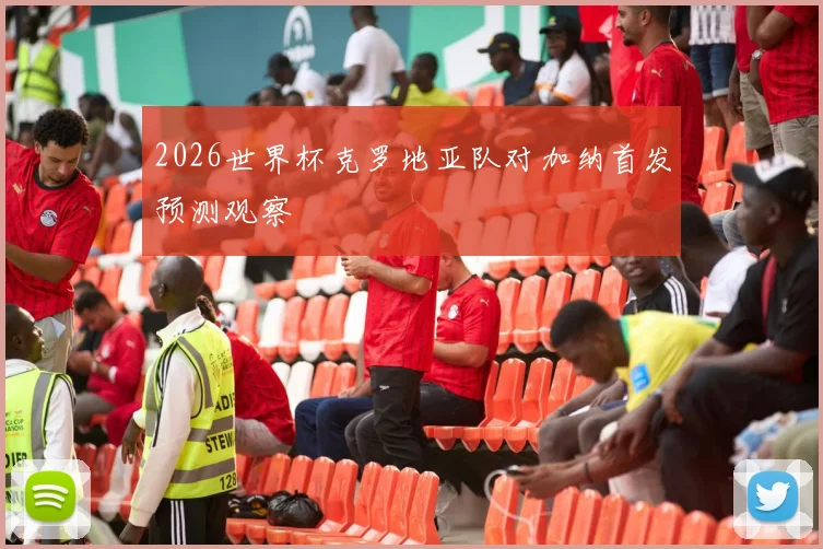 2026世界杯克罗地亚队对加纳首发预测观察