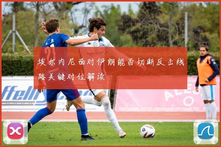 埃尔内尼面对伊朗能否切断反击线路关键对位解读