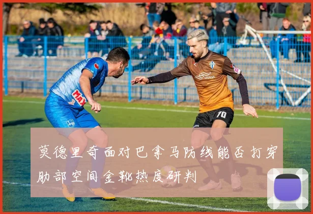 莫德里奇面对巴拿马防线能否打穿肋部空间金靴热度研判
