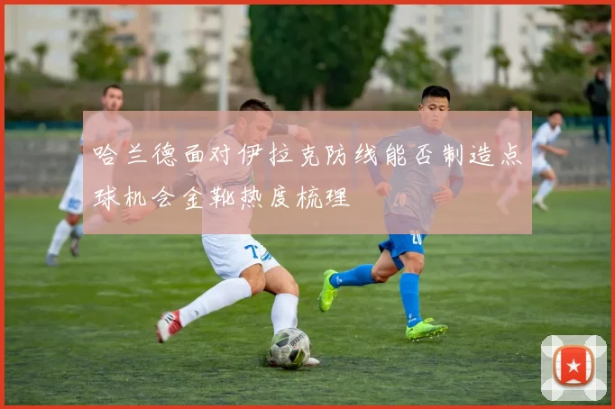 哈兰德面对伊拉克防线能否制造点球机会金靴热度梳理
