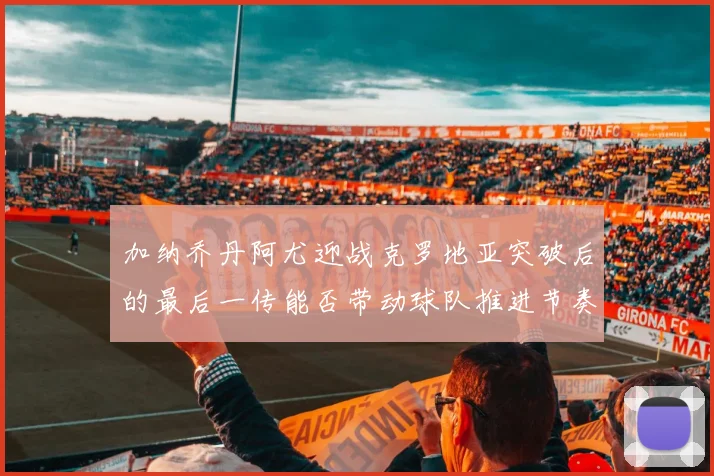 加纳乔丹阿尤迎战克罗地亚突破后的最后一传能否带动球队推进节奏
