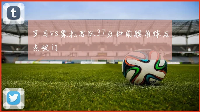 罗马vs蒙扎客队37分钟前腰角球后点破门