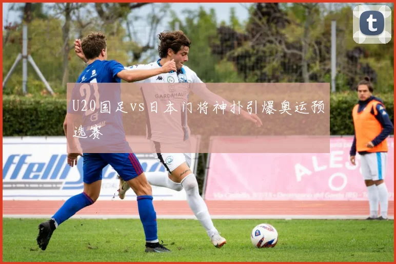 U20国足vs日本门将神扑引爆奥运预选赛