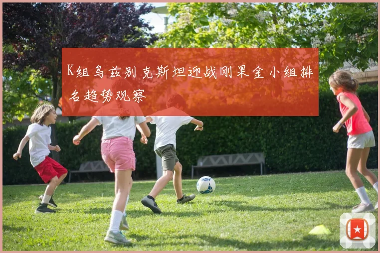 K组乌兹别克斯坦迎战刚果金小组排名趋势观察