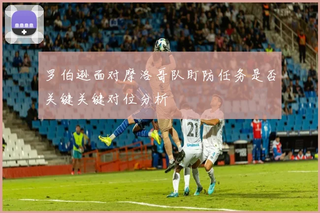 罗伯逊面对摩洛哥队盯防任务是否关键关键对位分析